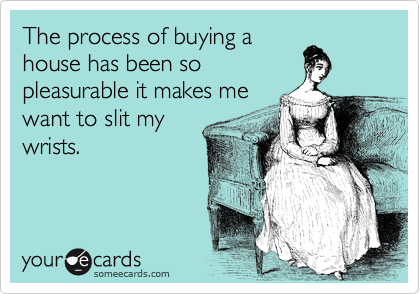 The process of buying a
house has been so
pleasurable it makes me
want to slit my
wrists.