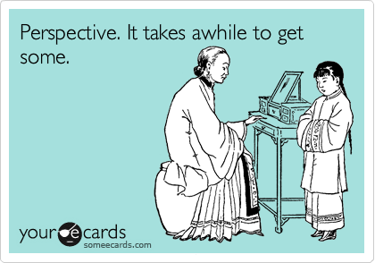 Perspective. It takes awhile to get some.