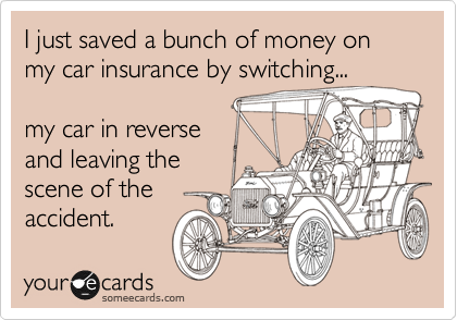 I just saved a bunch of money on my car insurance by switching...

my car in reverse
and leaving the
scene of the
accident.