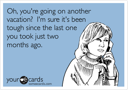 Oh, you're going on another vacation?  I'm sure it's been
tough since the last one
you took just two
months ago.