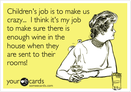 Children's job is to make us
crazy...  I think it's my job
to make sure there is
enough wine in the
house when they
are sent to their
rooms!