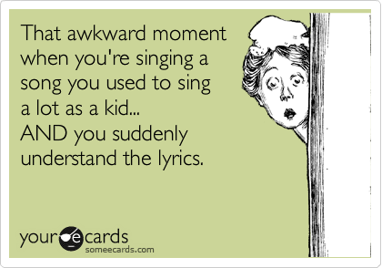 That awkward moment
when you're singing a
song you used to sing
a lot as a kid...
AND you suddenly
understand the lyrics.