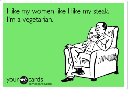 I like my women like I like my steak.
I'm a vegetarian.