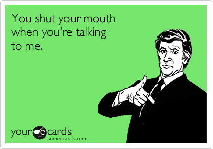 You shut your mouth  
when you're talking 
to me.
