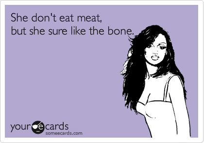 She don't eat meat, 
but she sure like the bone.  