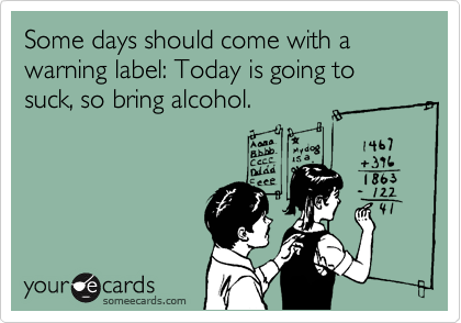 Some days should come with a warning label: Today is going to suck, so bring alcohol.