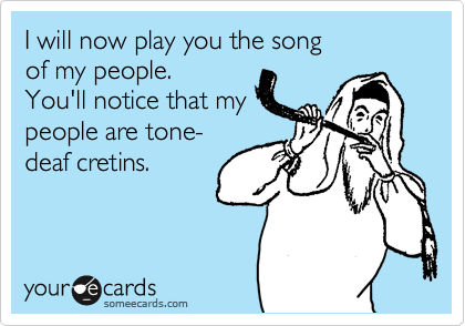 I will now play you the song
of my people.
You'll notice that my
people are tone-
deaf cretins.