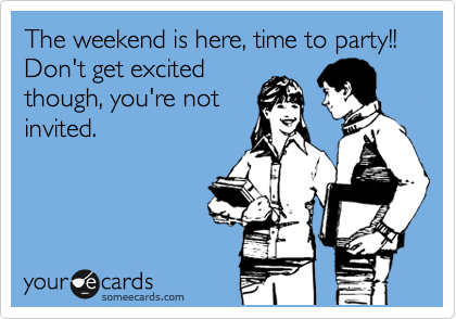 The weekend is here, time to party!!  Don't get excited
though, you're not
invited.