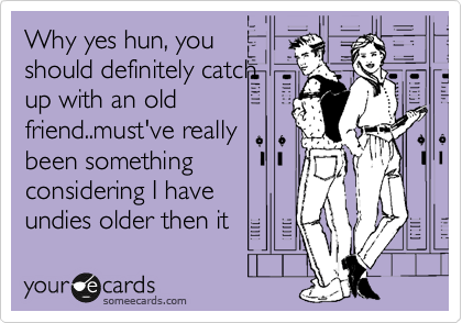 Why yes hun, you
should definitely catch 
up with an old
friend..must've really
been something
considering I have 
undies older then it