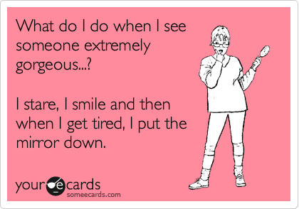 What do I do when I see
someone extremely
gorgeous...?

I stare, I smile and then
when I get tired, I put the 
mirror down.