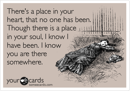 There's a place in your
heart, that no one has been.
Though there is a place
in your soul, I know I
have been. I know
you are there
somewhere.