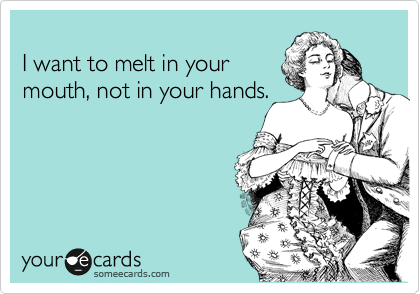 
I want to melt in your
mouth, not in your hands.