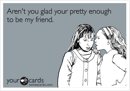 Aren't you glad your pretty enough to be my friend.