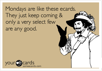 Mondays are like these ecards.
They just keep coming &
only a very select few
are any good. 