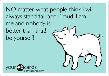 NO matter what people think i will always stand tall and Proud. I am me and nobody is
better than that!
be yourself!
