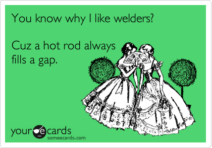 You know why I like welders?

Cuz a hot rod always
fills a gap. 