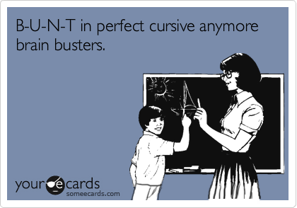 B-U-N-T in perfect cursive anymore brain busters.