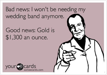 Bad news: I won't be needing my wedding band anymore.

Good news: Gold is
%241,300 an ounce.