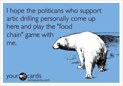 I hope the politicans who support artic drilling personally come up here and play the "food
chain" game with
me. 