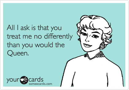 

All I ask is that you
treat me no differently
than you would the
Queen.