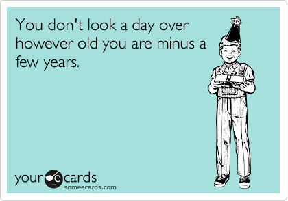 You don't look a day over
however old you are minus a
few years.