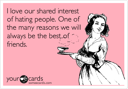 I love our shared interest
of hating people. One of
the many reasons we will
always be the best of
friends.