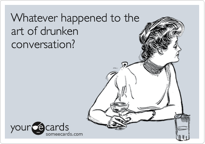 Whatever happened to the
art of drunken 
conversation?