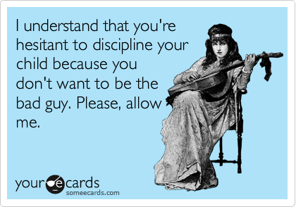 I understand that you're
hesitant to discipline your
child because you
don't want to be the
bad guy. Please, allow
me.