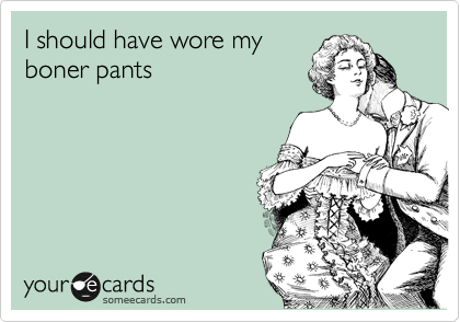 I should have wore my 
boner pants 
