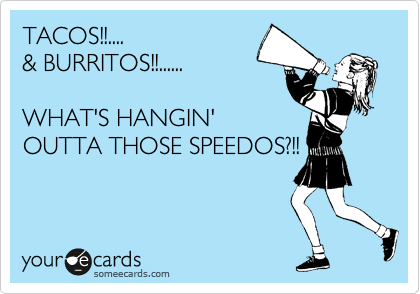TACOS!!....
& BURRITOS!!......

WHAT'S HANGIN'
OUTTA THOSE SPEEDOS?!!