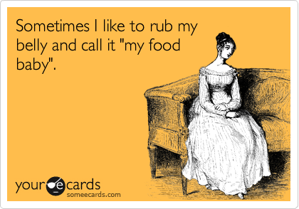 Sometimes I like to rub my
belly and call it "my food
baby". 