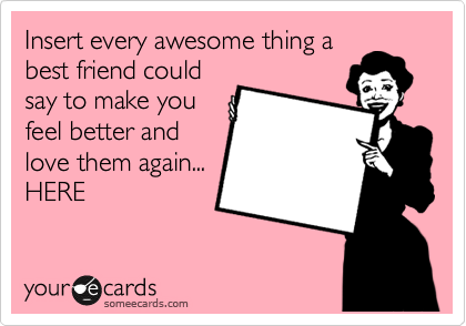 Insert every awesome thing a
best friend could
say to make you
feel better and
love them again...
HERE