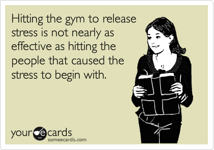 Hitting the gym to release 
stress is not nearly as 
effective as hitting the 
people that caused the 
stress to begin with.