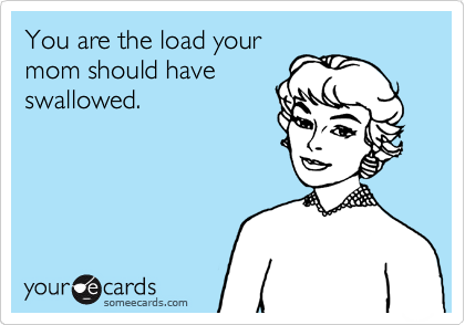 You are the load your
mom should have
swallowed.