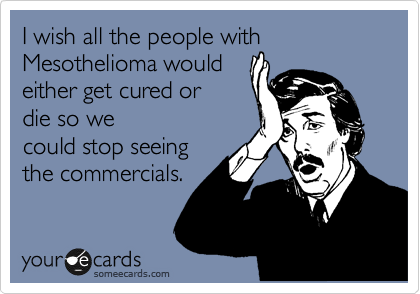I wish all the people with Mesothelioma would
either get cured or
die so we
could stop seeing
the commercials.