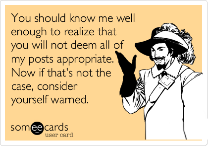 You should know me well
enough to realize that
you will not deem all of
my posts appropriate.
Now if that's not the
case, consider
yourself warned.