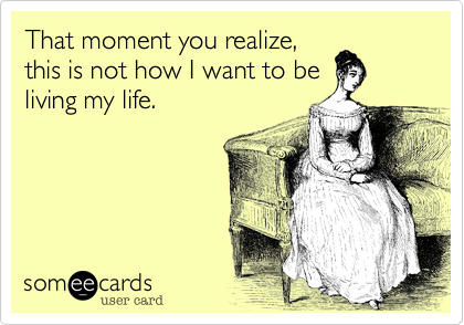 That moment you realize, 
this is not how I want to be
living my life.