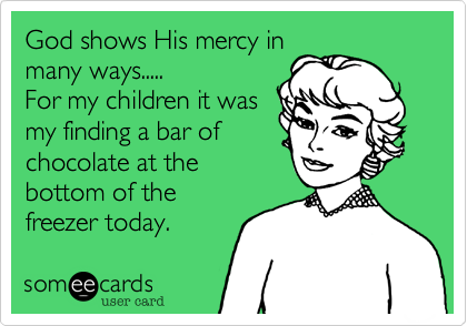 God shows His mercy in
many ways.....
For my children it was
my finding a bar of
chocolate at the
bottom of the
freezer today.