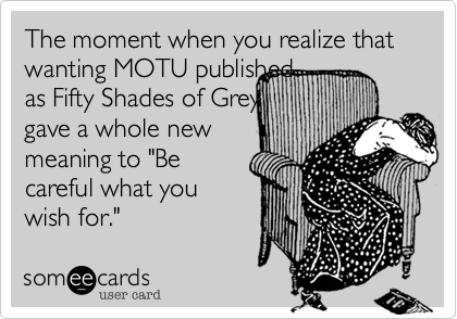 The moment when you realize that wanting MOTU published 
as Fifty Shades of Grey 
gave a whole new
meaning to "Be
careful what you
wish for."