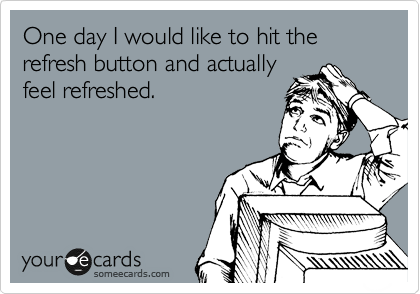 One day I would like to hit the refresh button and actually 
feel refreshed.