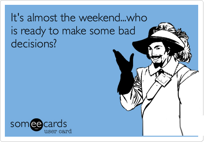 It's almost the weekend...who
is ready to make some bad
decisions?