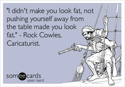 "I didn't make you look fat, not pushing yourself away from
the table made you look
fat." - Rock Cowles,
Caricaturist.