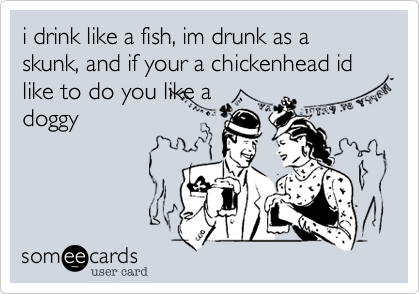 i drink like a fish, im drunk as a skunk, and if your a chickenhead id like to do you like a
doggy 