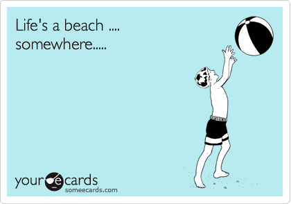 Life's a beach ....
somewhere.....