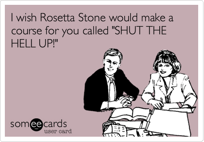 I wish Rosetta Stone would make a course for you called "SHUT THE HELL UP!" 