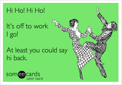 Hi Ho! Hi Ho! 

It's off to work
I go! 

At least you could say
hi back.
