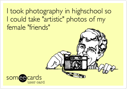 I took photography in highschool so I could take "artistic" photos of my female "friends"