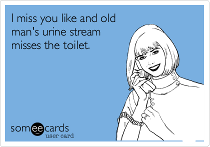 I miss you like and old
man's urine stream
misses the toilet. 