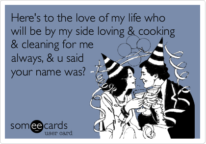 Here's to the love of my life who will be by my side loving & cooking & cleaning for me
always, & u said
your name was?