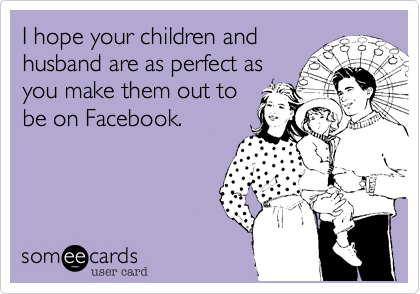 I hope your children and
husband are as perfect as
you make them out to
be on Facebook.